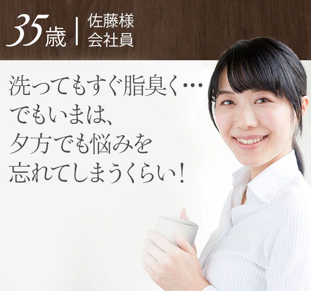 35歳 佐藤様 会社員 洗ってもすぐ脂臭く…でもいまは、1日中、ニオイとベタつきから解放！