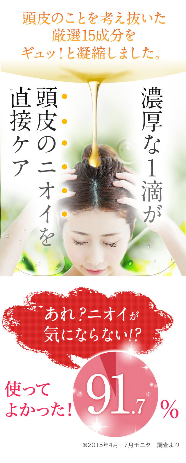 頭皮のことを考え抜いた厳選15成分をギュッ！と凝縮しました。濃厚な１滴が頭皮のニオイを直接ケア「あれ？ニオイが
気にならない！？」実感92.8%%