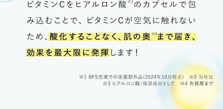 ビタミンCをヒアルロン酸※3のカプセルで包み込むことで、ビタミンCが空気に触れないため、酸化することなく、肌の奥※4まで届き、効果を最大限に発揮します！ ※1 BFS充填での医薬部外品(2024年10月時点) ※2 当社比 ※3 ヒアルロン酸：保湿成分として ※4 角質層まで