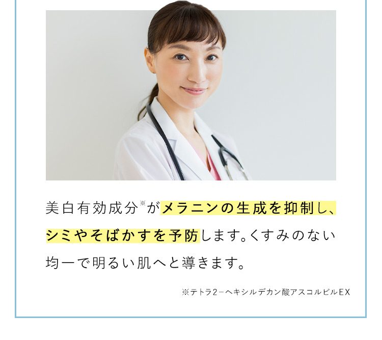 美白有効成分※がメラニンの生成を抑制し、シミやそばかすを予防します。くすみのない均一で明るい肌へと導きます。 ※テトラ2ーヘキシルデカン酸アスコルビルEX