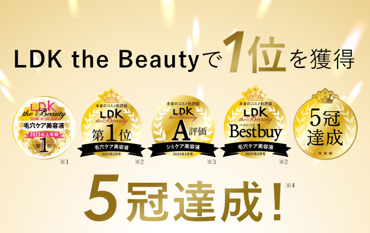 LDK the Beautyで1位を獲得 LDK the Beauty COSME OF THE YEAR 毛穴ケア美容液 2023年上半期 第1位 ※1 本音のコスメ批評誌 LDK the Beauty 第1位 毛穴ケア美容液 2023年2月号 ※2 本音のコスメ批評誌 LDK the Beauty A評価 シミケア美容液 2023年5月号 ※3 本音のコスメ批評誌 LDK the Beauty Best buy 毛穴ケア美容液 2023年2月号 ※2 5冠達成 5冠達成！※4