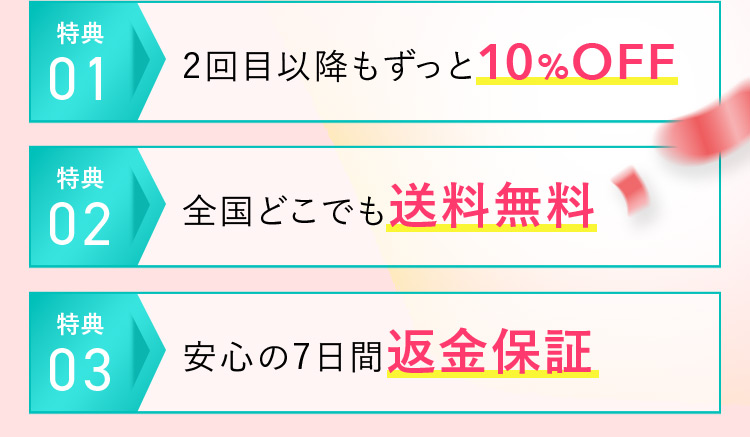 特典01 2回目以降もずっと10％OFF 特典02 全国どこでも送料無料 特典03 安心の7日間返金保証