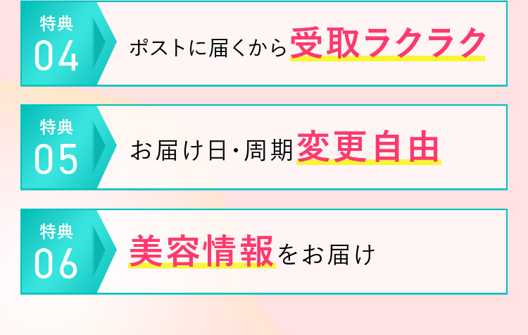 特典04 ポストに届くから受取ラクラク 特典05 お届け日・周期変更自由 特典06 美容情報をお届け