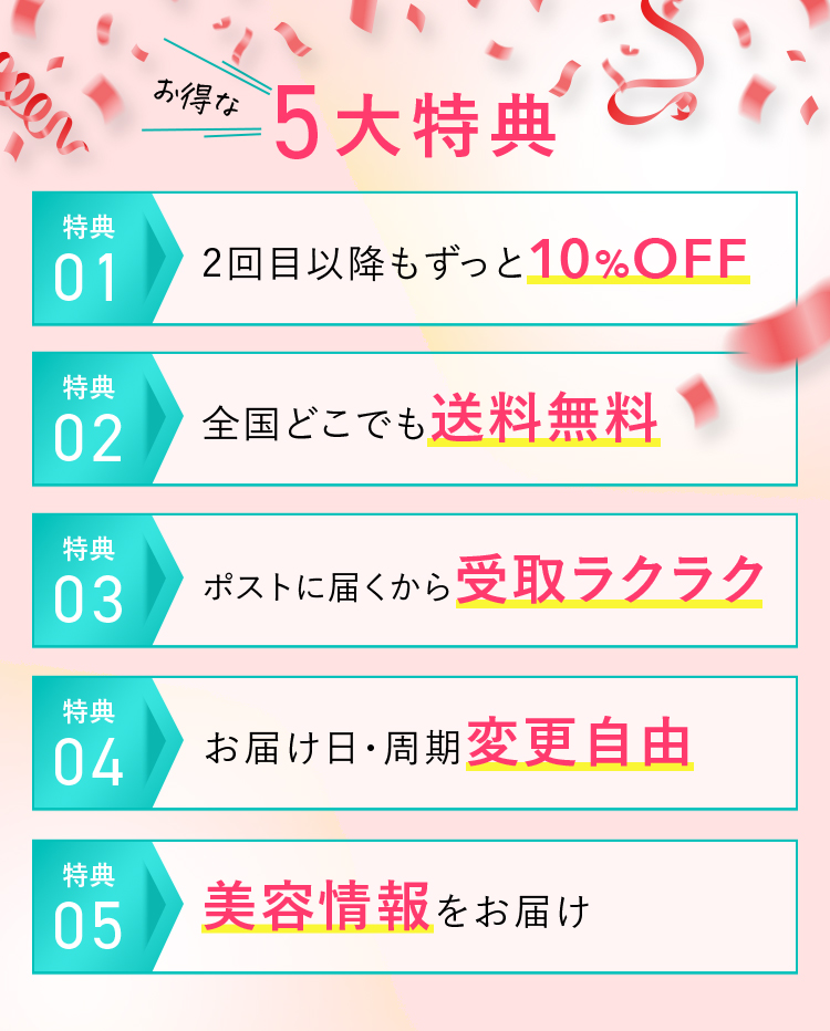 お得な5大特典 特典01 2回目以降もずっと10%OFF 特典02 全国どこでも送料無料 特典03 ポストに届くから受取ラクラク 特典04 お届け日・周期変更自由 特典05 美容情報をお届け