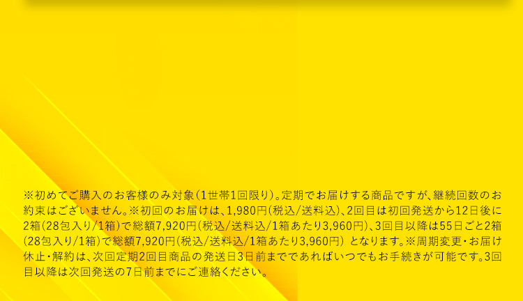※初めてご購入のお客様のみ対象(1世帯1回限り)。定期でお届けする商品ですが、継続回数のお約束はございません。※初回のお届けは、1,980円(税込／送料込)、2回目は初回発送から12日後に2箱(28包入り／1箱)で総額7,920円(税込／送料込／1箱あたり3,960円)、3回目以降は55日ごと2箱(28包入り／1箱)で総額7,920円(税込／送料込／1箱あたり3,960円)となります。※周期変更・お届け休止・解約は、次回定期2回目商品の発送日3日前までであればいつでもお手続きが可能です。3回目以降は次回発送の7日前までにご連絡ください。