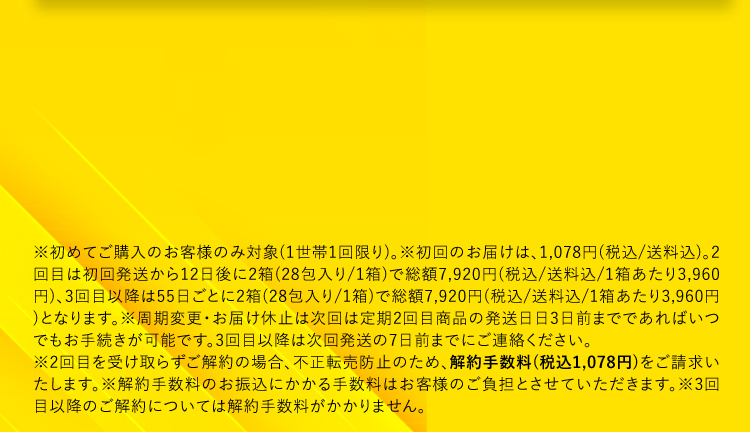 ※初めてご購入のお客様のみ対象（1世帯1回限り）。※初回のお届けは、1,078円（税込／送料込）。2回目は初回発送から12日後に2箱（28包入り/1箱）で総額7,920円（税込／送料込/1箱あたり3,960円）、3回目以降は55日ごとに2箱（28包入り/1箱）で総額7,920円（税込/送料込/1箱あたり3,960円）となります。※周期変更・お届け休止は次回は定期2回目商品の発送日日3日前までであればいつでもお手続きが可能です。3回目以降は次回発送の7日前までにご連絡ください。※2回目を受け取らずご解約の場合、不正転売防止のため、解約手数料（税込1,078円）をご請求いたします。※解約手数料のお振込にかかる手数料はお客様のご負担とさせていただきます。※3回目以降のご解約については解約手数料がかかりません。