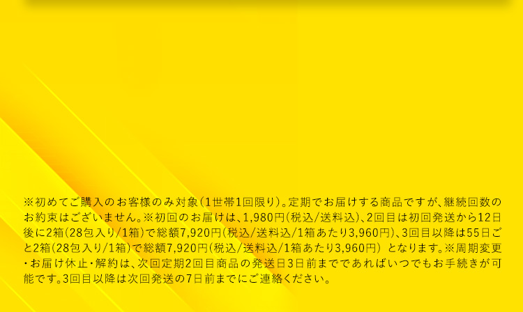 ※初めてご購入のお客様のみ対象(1世帯1回限り)。定期でお届けする商品ですが、継続回数のお約束はございません。※初回のお届けは、1,980円(税込／送料込)、2回目は初回発送から12日後に2箱(28包入り／1箱)で総額7,920円(税込／送料込／1箱あたり3,960円)、3回目以降は55日ごと2箱(28包入り／1箱)で総額7,920円(税込／送料込／1箱あたり3,960円)となります。※周期変更・お届け休止・解約は、次回定期2回目商品の発送日3日前までであればいつでもお手続きが可能です。3回目以降は次回発送の7日前までにご連絡ください。