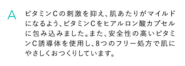 A ビタミンCの刺激を抑え、肌あたりがマイルドになるよう、ビタミンCをヒアルロン酸カプセルに包み込みました。また、安全性の高いビタミンC誘導体を使用し、8つのフリー処方で肌にやさしくおつくりしています。