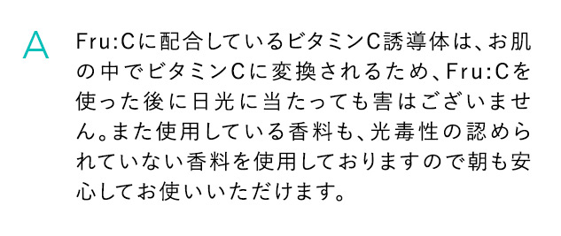 A Fru：Cに配合しているビタミンC誘導体は、お肌の中でビタミンCに変換されるため、Fru：Cを使った後に日光にあたっても害はございません。また使用している香料も、光毒性の認められていない香料を使用しておりますので朝も安心してお使いいただけます。