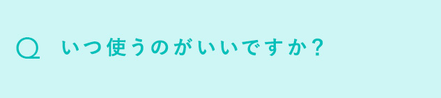 Q いつ使うのがいいですか？