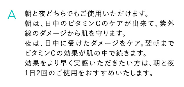 A 朝と夜どちらでもご使用いただけます。朝は、日中のビタミンCのケアが出来て、紫外線のダメージから肌を守ります。夜は、日中に受けたダメージをケア。翌朝までビタミンCの効果が肌の中で続きます。効果をより早く実感いただきたい方は、朝と夜1日2回のご使用をおすすめいたします。