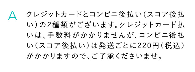 A クレジットカードとコンビニ後払い(スコア後払い)の2種類がございます。クレジットカード払いは、手数料がかかりませんが、コンビニ後払い(スコア後払い)は発送ごとに220円(税込)がかかりますので、ご了承くださいませ。
