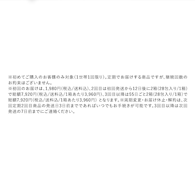 ※初めてご購入のお客様のみ対象(1世帯1回限り)。定期でお届けする商品ですが、継続回数のお約束はございません。 ※初回のお届けは、1,980円(税込／送料込)、2回目は初回発送から12日後に2箱(28包入り／1箱)で総額7,920円(税込／送料込／1箱あたり3,960円)、3回目以降は55日ごと2箱(28包入り／1箱)で総額7,920円(税込／送料込／1箱あたり3,960円)となります。※周期変更・お届け休止・解約は、次回定期2回目商品の発送日3日前までであればいつでもお手続きが可能です。3回目以降は次回発送の7日前までにご連絡ください。