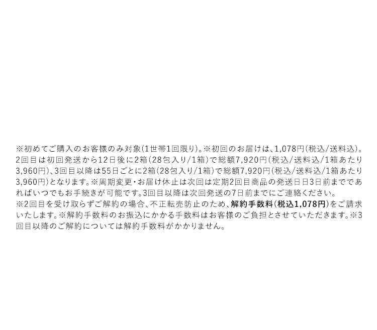 ※初めてご購入のお客様のみ対象（1世帯1回限り）。※初回のお届けは、1,078円（税込/送料込）。2回目は初回発送から12日後に2箱（28包入り/1箱）で総額7,920円（税込/送料込／1箱あたり3,960円）、3回目以降は55日ごとに2箱（28包入り/1箱）で総額7,920円（税込/送料込/1箱あたり3,960円）となります。※周期変更・お届け休止は次回は定期2回目商品の発送日日3日前までであればいつでもお手続きが可能です。3回目以降は次回発送の7日前までにご連絡ください。※2回目を受け取らずご解約の場合、不正転売防止のため、解約手数料（税込1,078円）をご請求いたします。※解約手数料のお振込にかかる手数料はお客様のご負担とさせていただきます。※3回目以降のご解約については解約手数料がかかりません。