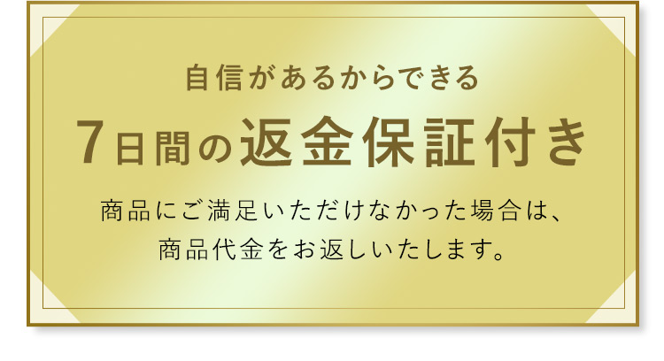 自信があるからできる 7日間の返金保証付き 商品に満足いただけなかった場合は、商品代金をお返しいたします。