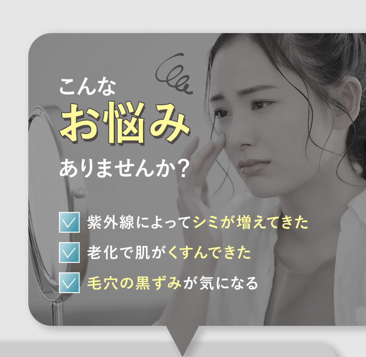 こんなお悩みありませんか？ 紫外線によってシミが増えてきた 廊下で肌がくすんできた 毛穴の黒ずみが気になる