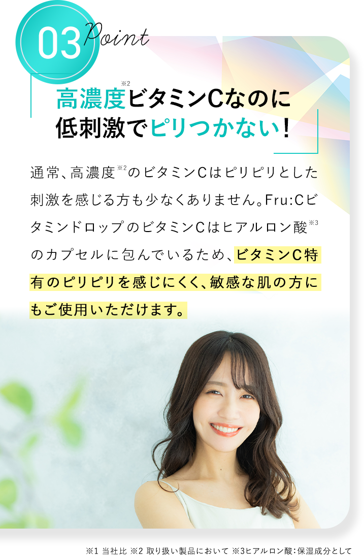 Point03 高濃度※2ビタミンCなのに低刺激でピリつかない！ 通常、高濃度※2のビタミンCはピリピリとした刺激を感じる方も少なくありません。Fru：CビタミンドロップのビタミンCはヒアルロン酸※3のカプセルに包んでいるため、ビタミンC特有のピリピリを感じにくく、敏感な肌の方にもご使用いただけます。 ※1 当社比 ※2 取り扱い製品において ※3 ヒアルロン酸：保湿成分として