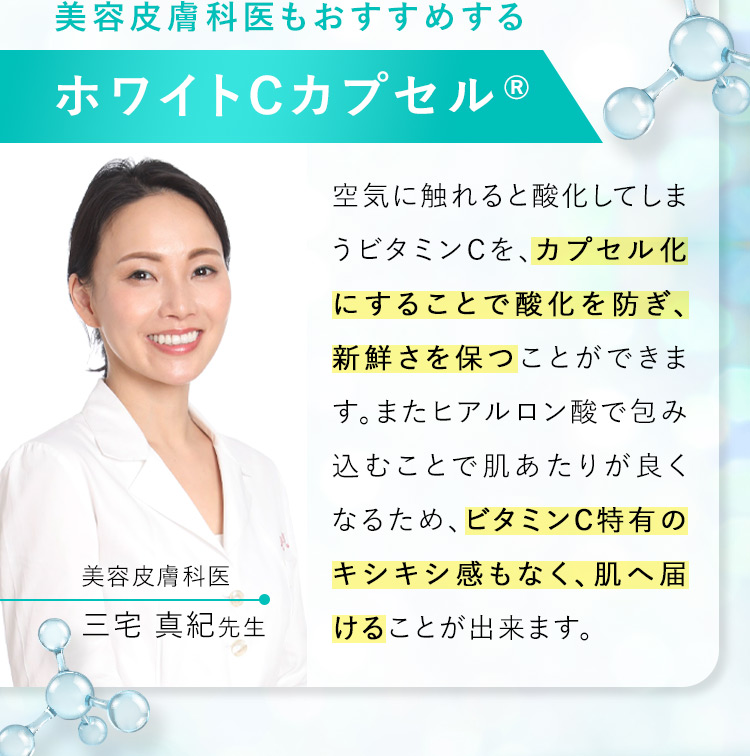 美容皮膚科医もおすすめする ホワイトCカプセルR 美容皮膚科医 三宅 真紀先生 空気に触れると酸化してしまうビタミンCを、カプセル化にすることで酸化を防ぎ、新鮮さを保つことができます。またヒアルロン酸で包み込むことで肌あたりが良くなるため、ビタミンC特有のキシキシ感もなく、肌へ届けることができます。