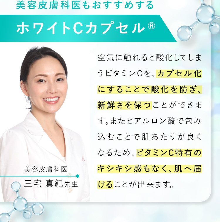 美容皮膚科医もおすすめする ホワイトCカプセルR 美容皮膚科医 三宅 真紀先生 空気に触れると酸化してしまうビタミンCを、カプセル化にすることで酸化を防ぎ、新鮮さを保つことができます。またヒアルロン酸で包み込むことで肌あたりが良くなるため、ビタミンC特有のキシキシ感もなく、肌へ届けることができます。