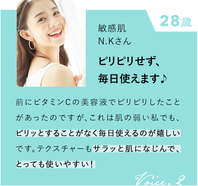 28歳 敏感肌 N.Kさん ピリピリせず、毎日使えます♪ 前にビタミンCの美容液でピリピリしたことがあったのですが、これは肌の弱い私でも、ピリッとすることがなく毎日使えるのが嬉しいです。テクスチャーもサラッと肌になじんで、とっても使いやすい！